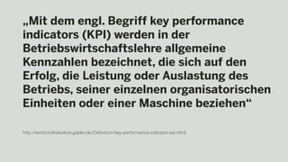 „Mit dem engl. Begriff key performance
indicators (KPI) werden in der
Betriebswirtschaftslehre allgemeine
Kennzahlen bezeichnet, die sich auf den
Erfolg, die Leistung oder Auslastung des
Betriebs, seiner einzelnen organisatorischen
Einheiten oder einer Maschine beziehen“
http://wirtschaftslexikon.gabler.de/Definition/key-performance-indicator-kpi.html
 