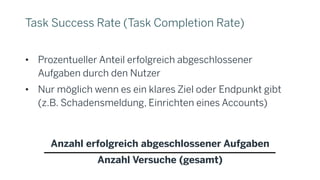 Task Success Rate (Task Completion Rate)
• Prozentueller Anteil erfolgreich abgeschlossener
Aufgaben durch den Nutzer
• Nur möglich wenn es ein klares Ziel oder Endpunkt gibt
(z.B. Schadensmeldung, Einrichten eines Accounts)
Anzahl erfolgreich abgeschlossener Aufgaben
Anzahl Versuche (gesamt)
 