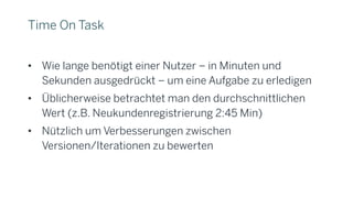 Time On Task
• Wie lange benötigt einer Nutzer – in Minuten und
Sekunden ausgedrückt – um eine Aufgabe zu erledigen
• Üblicherweise betrachtet man den durchschnittlichen
Wert (z.B. Neukundenregistrierung 2:45 Min)
• Nützlich um Verbesserungen zwischen
Versionen/Iterationen zu bewerten
 