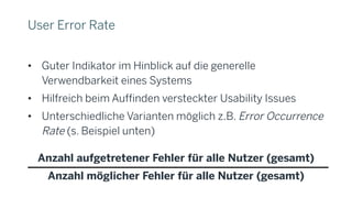 User Error Rate
• Guter Indikator im Hinblick auf die generelle
Verwendbarkeit eines Systems
• Hilfreich beim Auffinden versteckter Usability Issues
• Unterschiedliche Varianten möglich z.B. Error Occurrence
Rate (s. Beispiel unten)
Anzahl aufgetretener Fehler für alle Nutzer (gesamt)
Anzahl möglicher Fehler für alle Nutzer (gesamt)
 