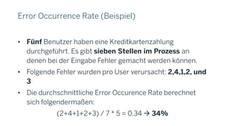 Error Occurrence Rate (Beispiel)
• Fünf Benutzer haben eine Kreditkartenzahlung
durchgeführt. Es gibt sieben Stellen im Prozess an
denen bei der Eingabe Fehler gemacht werden können.
• Folgende Fehler wurden pro User verursacht: 2,4,1,2, und
3
• Die durchschnittliche Error Occurence Rate berechnet
sich folgendermaßen:
(2+4+1+2+3) / 7 * 5 = 0.34 à 34%
 