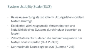 System Usability Scale (SUS)
• Keine Auswertung statistischer Nutzungsdaten sondern
Nutzer-Umfrage
• Etabliertes Werkzeug um die Verwendbarkeit und
Nützlichkeit eines Systems durch Nutzer bewerten zu
lassen
• Zehn Statements zu denen die Zustimmungswerte der
Nutzer erfasst werden (0–4 Punkte)
• Der maximale Score liegt bei 100 (Summe * 2,5)
 