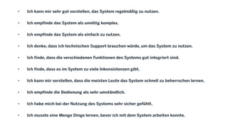 • Ich kann mir sehr gut vorstellen, das System regelmäßig zu nutzen.
• Ich empfinde das System als unnötig komplex.
• Ich empfinde das System als einfach zu nutzen.
• Ich denke, dass ich technischen Support brauchen würde, um das System zu nutzen.
• Ich finde, dass die verschiedenen Funktionen des Systems gut integriert sind.
• Ich finde, dass es im System zu viele Inkonsistenzen gibt.
• Ich kann mir vorstellen, dass die meisten Leute das System schnell zu beherrschen lernen.
• Ich empfinde die Bedienung als sehr umständlich.
• Ich habe mich bei der Nutzung des Systems sehr sicher gefühlt.
• Ich musste eine Menge Dinge lernen, bevor ich mit dem System arbeiten konnte.
 