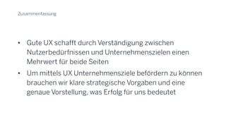 Zusammenfassung
• Gute UX schafft durch Verständigung zwischen
Nutzerbedürfnissen und Unternehmenszielen einen
Mehrwert für beide Seiten
• Um mittels UX Unternehmensziele befördern zu können
brauchen wir klare strategische Vorgaben und eine
genaue Vorstellung, was Erfolg für uns bedeutet
 