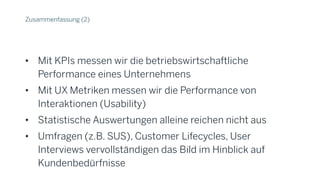 Zusammenfassung (2)
• Mit KPIs messen wir die betriebswirtschaftliche
Performance eines Unternehmens
• Mit UX Metriken messen wir die Performance von
Interaktionen (Usability)
• Statistische Auswertungen alleine reichen nicht aus
• Umfragen (z.B. SUS), Customer Lifecycles, User
Interviews vervollständigen das Bild im Hinblick auf
Kundenbedürfnisse
 