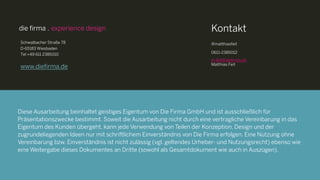 Diese Ausarbeitung beinhaltet geistiges Eigentum von Die Firma GmbH und ist ausschließlich für
Präsentationszwecke bestimmt. Soweit die Ausarbeitung nicht durch eine vertragliche Vereinbarung in das
Eigentum des Kunden übergeht, kann jede Verwendung von Teilen der Konzeption, Design und der
zugrundeliegenden Ideen nur mit schriftlichem Einverständnis von Die Firma erfolgen. Eine Nutzung ohne
Vereinbarung bzw. Einverständnis ist nicht zulässig
(vgl. geltendes Urheber- und Nutzungsrecht) ebenso wie eine Weitergabe dieses Dokumentes an Dritte
(sowohl als Gesamtdokument wie auch in Auszügen).
Diese Ausarbeitung beinhaltet geistiges Eigentum von Die Firma GmbH und ist ausschließlich für
Präsentationszwecke bestimmt. Soweit die Ausarbeitung nicht durch eine vertragliche Vereinbarung in das
Eigentum des Kunden übergeht, kann jede Verwendung von Teilen der Konzeption, Design und der
zugrundeliegenden Ideen nur mit schriftlichem Einverständnis von Die Firma erfolgen. Eine Nutzung ohne
Vereinbarung bzw. Einverständnis ist nicht zulässig (vgl. geltendes Urheber- und Nutzungsrecht) ebenso wie
eine Weitergabe dieses Dokumentes an Dritte (sowohl als Gesamtdokument wie auch in Auszügen).
Schwalbacher Straße 78
D-65183 Wiesbaden
Tel +49 611 2385010
www.diefirma.de
@matthiasfeit
0611-2385012
m.feit@diefirma.de
Matthias Feit
Kontakt
 