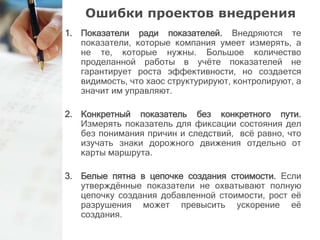 Ошибки проектов внедрения 
1. Показатели ради показателей. Внедряются те 
показатели, которые компания умеет измерять, а 
не те, которые нужны. Большое количество 
проделанной работы в учёте показателей не 
гарантирует роста эффективности, но создается 
видимость, что хаос структурируют, контролируют, а 
значит им управляют. 
2. Конкретный показатель без конкретного пути. 
Измерять показатель для фиксации состояния дел 
без понимания причин и следствий, всё равно, что 
изучать знаки дорожного движения отдельно от 
карты маршрута. 
3. Белые пятна в цепочке создания стоимости. Если 
утверждённые показатели не охватывают полную 
цепочку создания добавленной стоимости, рост её 
разрушения может превысить ускорение её 
создания. 
 