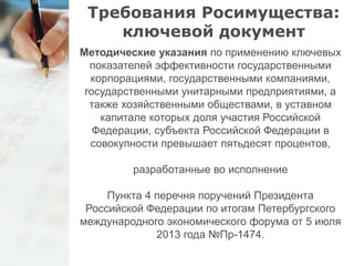 Требования Росимущества: 
ключевой документ 
Методические указания по применению ключевых 
показателей эффективности государственными 
корпорациями, государственными компаниями, 
государственными унитарными предприятиями, а 
также хозяйственными обществами, в уставном 
капитале которых доля участия Российской 
Федерации, субъекта Российской Федерации в 
совокупности превышает пятьдесят процентов, 
разработанные во исполнение 
Пункта 4 перечня поручений Президента 
Российской Федерации по итогам Петербургского 
международного экономического форума от 5 июля 
2013 года №Пр-1474. 
 