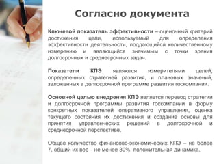 Согласно документа 
Ключевой показатель эффективности – оценочный критерий 
достижения цели, используемый для определения 
эффективности деятельности, поддающийся количественному 
измерению и являющийся значимым с точки зрения 
долгосрочных и среднесрочных задач. 
Показатели КПЭ являются измерителями целей, 
определенных стратегией развития, и плановых значений, 
заложенных в долгосрочной программе развития госкомпании. 
Основной целью внедрения КПЭ является перевод стратегии 
и долгосрочной программы развития госкомпании в форму 
конкретных показателей оперативного управления, оценка 
текущего состояния их достижения и создание основы для 
принятия управленческих решений в долгосрочной и 
среднесрочной перспективе. 
Общее количество финансово-экономических КПЭ – не более 
7, общий их вес – не менее 30%, положительная динамика. 
 