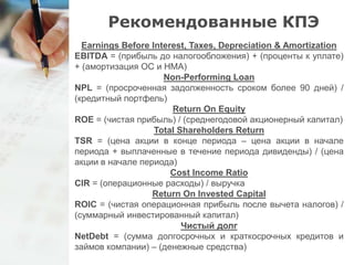Рекомендованные КПЭ 
Earnings Before Interest, Taxes, Depreciation & Amortization 
EBITDA = (прибыль до налогообложения) + (проценты к уплате) 
+ (амортизация ОС и НМА) 
Non-Performing Loan 
NPL = (просроченная задолженность сроком более 90 дней) / 
(кредитный портфель) 
Return On Equity 
ROE = (чистая прибыль) / (среднегодовой акционерный капитал) 
Total Shareholders Return 
TSR = (цена акции в конце периода – цена акции в начале 
периода + выплаченные в течение периода дивиденды) / (цена 
акции в начале периода) 
Cost Income Ratio 
CIR = (операционные расходы) / выручка 
Return On Invested Capital 
ROIC = (чистая операционная прибыль после вычета налогов) / 
(суммарный инвестированный капитал) 
Чистый долг 
NetDebt = (сумма долгосрочных и краткосрочных кредитов и 
займов компании) – (денежные средства) 
 