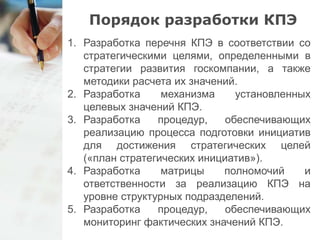 Порядок разработки КПЭ 
1. Разработка перечня КПЭ в соответствии со 
стратегическими целями, определенными в 
стратегии развития госкомпании, а также 
методики расчета их значений. 
2. Разработка механизма установленных 
целевых значений КПЭ. 
3. Разработка процедур, обеспечивающих 
реализацию процесса подготовки инициатив 
для достижения стратегических целей 
(«план стратегических инициатив»). 
4. Разработка матрицы полномочий и 
ответственности за реализацию КПЭ на 
уровне структурных подразделений. 
5. Разработка процедур, обеспечивающих 
мониторинг фактических значений КПЭ. 
 