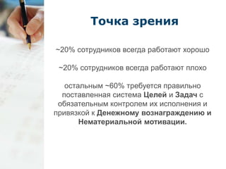 Точка зрения 
~20% сотрудников всегда работают хорошо 
~20% сотрудников всегда работают плохо 
остальным ~60% требуется правильно 
поставленная система Целей и Задач с 
обязательным контролем их исполнения и 
привязкой к Денежному вознаграждению и 
Нематериальной мотивации. 
 