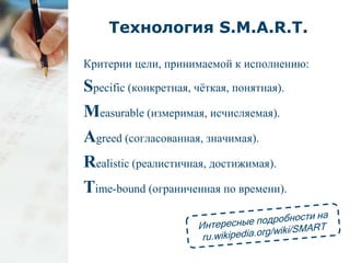 Технология S.M.A.R.T. 
Критерии цели, принимаемой к исполнению: 
Specific (конкретная, чёткая, понятная). 
Measurable (измеримая, исчисляемая). 
Agreed (согласованная, значимая). 
Realistic (реалистичная, достижимая). 
Time-bound (ограниченная по времени). 
 