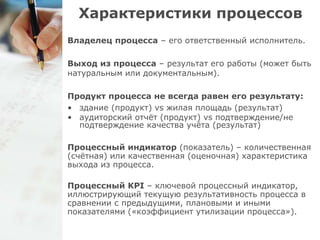 Характеристики процессов 
Владелец процесса – его ответственный исполнитель. 
Выход из процесса – результат его работы (может быть 
натуральным или документальным). 
Продукт процесса не всегда равен его результату: 
• здание (продукт) vs жилая площадь (результат) 
• аудиторский отчёт (продукт) vs подтверждение/не 
подтверждение качества учёта (результат) 
Процессный индикатор (показатель) – количественная 
(счётная) или качественная (оценочная) характеристика 
выхода из процесса. 
Процессный KPI – ключевой процессный индикатор, 
иллюстрирующий текущую результативность процесса в 
сравнении с предыдущими, плановыми и иными 
показателями («коэффициент утилизации процесса»). 
 