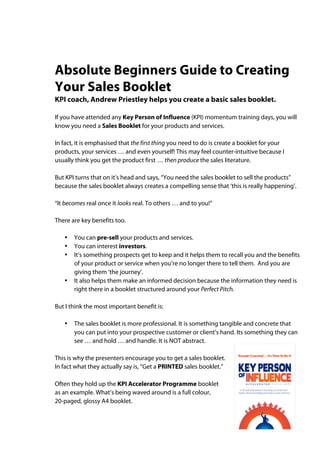 Absolute Beginners Guide to Creating
Your Sales Booklet
KPI coach, Andrew Priestley helps you create a basic sales booklet.

If you have attended any Key Person of Influence (KPI) momentum training days, you will
know you need a Sales Booklet for your products and services.

In fact, it is emphasised that the first thing you need to do is create a booklet for your
products, your services … and even yourself! This may feel counter-intuitive because I
usually think you get the product first … then produce the sales literature.

But KPI turns that on it’s head and says, “You need the sales booklet to sell the products”
because the sales booklet always creates a compelling sense that ‘this is really happening’.

“It becomes real once it looks real. To others … and to you!”

There are key benefits too.

   •   You can pre-sell your products and services.
   •   You can interest investors.
   •   It’s something prospects get to keep and it helps them to recall you and the benefits
       of your product or service when you’re no longer there to tell them. And you are
       giving them ‘the journey’.
   •   It also helps them make an informed decision because the information they need is
       right there in a booklet structured around your Perfect Pitch.

But I think the most important benefit is:

   •   The sales booklet is more professional. It is something tangible and concrete that
       you can put into your prospective customer or client’s hand. Its something they can
       see … and hold … and handle. It is NOT abstract.

This is why the presenters encourage you to get a sales booklet.
In fact what they actually say is, “Get a PRINTED sales booklet.”

Often they hold up the KPI Accelerator Programme booklet
as an example. What’s being waved around is a full colour,
20-paged, glossy A4 booklet.
 