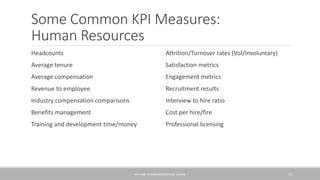Some Common KPI Measures:
Human Resources
Headcounts
Average tenure
Average compensation
Revenue to employee
Industry compensation comparisons
Benefits management
Training and development time/money
Attrition/Turnover rates (Vol/Involuntary)
Satisfaction metrics
Engagement metrics
Recruitment results
Interview to hire ratio
Cost per hire/fire
Professional licensing
KPIS AND DASHBOARDS/GEORGE SLOANE 15
 