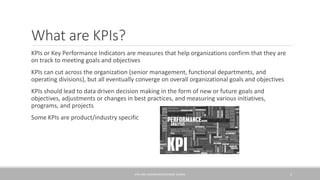 What are KPIs?
KPIs or Key Performance Indicators are measures that help organizations confirm that they are
on track to meeting goals and objectives
KPIs can cut across the organization (senior management, functional departments, and
operating divisions), but all eventually converge on overall organizational goals and objectives
KPIs should lead to data driven decision making in the form of new or future goals and
objectives, adjustments or changes in best practices, and measuring various initiatives,
programs, and projects
Some KPIs are product/industry specific
KPIS AND DASHBOARDS/GEORGE SLOANE 2
 