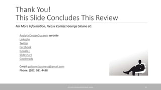 Thank You!
This Slide Concludes This Review
For More Information, Please Contact George Sloane at:
◦ AnalyticDesignGuy.com website
◦ LinkedIn
◦ Twitter
◦ Facebook
◦ Google+
◦ Slideshare
◦ Goodreads
• Gmail: gsloane.business@gmail.com
• Phone: (203) 981-4488
KPIS AND DASHBOARDS/GEORGE SLOANE 25
 