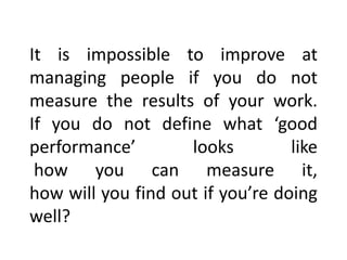 It is impossible to improve at
managing people if you do not
measure the results of your work.
If you do not define what ‘good
performance’ looks like
how you can measure it,
how will you find out if you’re doing
well?
 