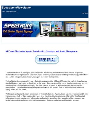 Spectrum eNewsletter
KPI's and Metrics Part I
                                                                                                              May 2009




     KPI's and Metrics for Agents, Team Leaders, Managers and Senior Management




     This newsletter will be a two part letter; the second part will be published in our June edition. If you are
     interested in receiving the entire letter now please contact Spectrum directly and request a full copy of the KPI’s
     and Metrics for agents, team leaders, managers and senior management.

     To be effective (improve quality) and efficient (reduce costs) the KPI's and Metrics that each of the call center
     stakeholders sees and reacts to should not be the same. This may seem like a very simplistic statement yet it is
     surprising how often call centers display the same content to agents as well as managers and even senior
     management. This month's newsletter explores what KPI's and Metrics each of the stakeholders should be
     seeing within the call center.

     Within each call center there are a minimum of four stakeholders: Agents, Team Leaders, Managers and Senior
     Management. Each of these stakeholders has a need for distinct information and different levels of detailed
     information. Agents require more information and statistics about how they are doing while a manager and
     senior management need to see information that covers the entire call center and business. See Figure 1.
 