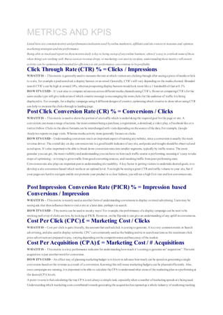 METRICS AND KPIS
Listed here are commonmetrics andperformanceindicators used byonline marketers, affiliates andsite owners to measure and optimise
marketingstrategies andsite performance.
Being able to trackandreport on thesemetrics daily is key to being ontopof anyonline business; oftenit’s easy to overlook someof these
when things are working well. But as soonas revenue drops, or marketing cost start to escalate, understandingthese metrics will ensure
activity can be optimisedandtweaked for efficiencyso site performance cancontinue to beprofitable.
Click Through Rate (CTR) % = Clicks / Impressions
WHATITIS – This metric is generallyusedto measure therate at which visitors are clickingthrough after seeinga piece ofmedia orlink
to a site, for example a paidsearchad, a display banner, oran email.Generally, CTR’s will vary dependingon the media channel. Branded
search CTR’s can be high at around10%, whereas prospectingdisplaybanners wouldlook more like a 1 hundredthoft hat at 0.1%
HOW IT’S USED – It’s not wise to compare adsuccess across different media channels usingCTR’s. However comparingCTR’s forthe
same media type will give indicationof which creative message is encouragingthe most clicks for the audience of traffic it is being
displayedto. For example, for a display campaign using4 different designs of creative,optimisingwhich creative to showwhen usingCTR
can help to increasethe clicks through to landingpage.
PostClick Conversion Rate (CR) % = Conversions / Clicks
WHATITIS – This metric is usedto showthe portionof sitetraffic which is undertakingthe requiredgoal forthe page or site. A
conversion canmeana range ofactions, the most commonbeinga purchase, a registration, a download, a video play, a Facebooklike or a
twitter follow. Clicks in the above formula can be interchangedwith visits dependingon thesource ofthe data.For example, Google
Analytics reports on page visits. Whereas media activity more generally focuses on clicks.
HOW IT’S USED – Understandingconversion rateis an important aspect ofrunninganywebsite, since a conversionis usually the main
revenue driver. The overall day on day conversionrate is a goodhealth indicatorof anysite, andpeaks andtroughs shouldbe observedand
actedupon. It’s also important tobe able to break down conversionrates into smaller segments, typically by traffic source. The more
granular youcan get, the morevisibilityandunderstandingyoucanhave on howeach traffic source is performing, meaningit’s easy totake
steps of optimising – ie tryingto growtraffic fromgoodconvertingsources, andtweakingtraffic frompoorperformingones.
Conversionrate also plays an important part in understandingsite usability. A keyfactor in gettingvisitors toundertake desiredgoals, is to
develop a site conversionfunnel which works at an optimal level. Youmight be seeinga great CTR andtraffic volume to your site, but if
your pages are hardto navigate anddo not promote your product in a clear fashion, youwill see a high Exit rate andlowconversionrate.
PostImpression Conversion Rate (PICR) % = Impression based
Conversions / Impression
WHATITIS – This metric is mainlyusedas another formof understandingconversions in display oremail advertising. Users may be
seeingads that theninfluencethemtovisit a site at a later date, perhaps via search.
HOW IT’S USED – This metriccan be usedin sneaky ways! For example,the performance ofa display campaign can be seen tobe
workingwell even if clicks are low, by lookingat PICR. However, onthe flipside it can give an understandingof any uplift inconversions.
Cost Per Click (CPC)£ = Marketing Cost / Clicks
WHATITIS – Cost per click is quite literally, theamount that eachadclick is costingtogenerate. It is a very commonmetric in Search
advertising, andalso usedin display networks. CPC’s arecommonly usedas the biddingmetricin searchauctions as the maximum click
price advertisers are preparedtopay, varyingdependingonthe competitiveness andbuoyancy ofthe market.
Cost Per Acquisition (CPA)£ = Marketing Cost / # Acquisitions
WHATITIS – This metric is a key performance indicator for understandinghowmuch it’s costingtogenerate an“acquisition”. Theterm
acquisition is just anotherwordfor conversion.
HOW IT’S USED – An effect way of planningmarketingbudget is to knowin advance howmuch can be spendongeneratinga single
conversion basedon the revenue as a result of a conversion. Knowingthis will mean marketingbudgets can be plannedefficiently. Also,
once campaigns are running, it is important tobe able to calculate the CPA tounderstandwhat areas of the marketingplan areperformingat
the desiredCPA levels.
A point tonoteis that calculatingthe true CPA is not always a simple task, especiallywhen a number ofmarketingspends are beingused.
Understandingwhich marketingcosts contributedtowards generatingthe acquisitionhas openedup a whole industry of marketingtracking
 