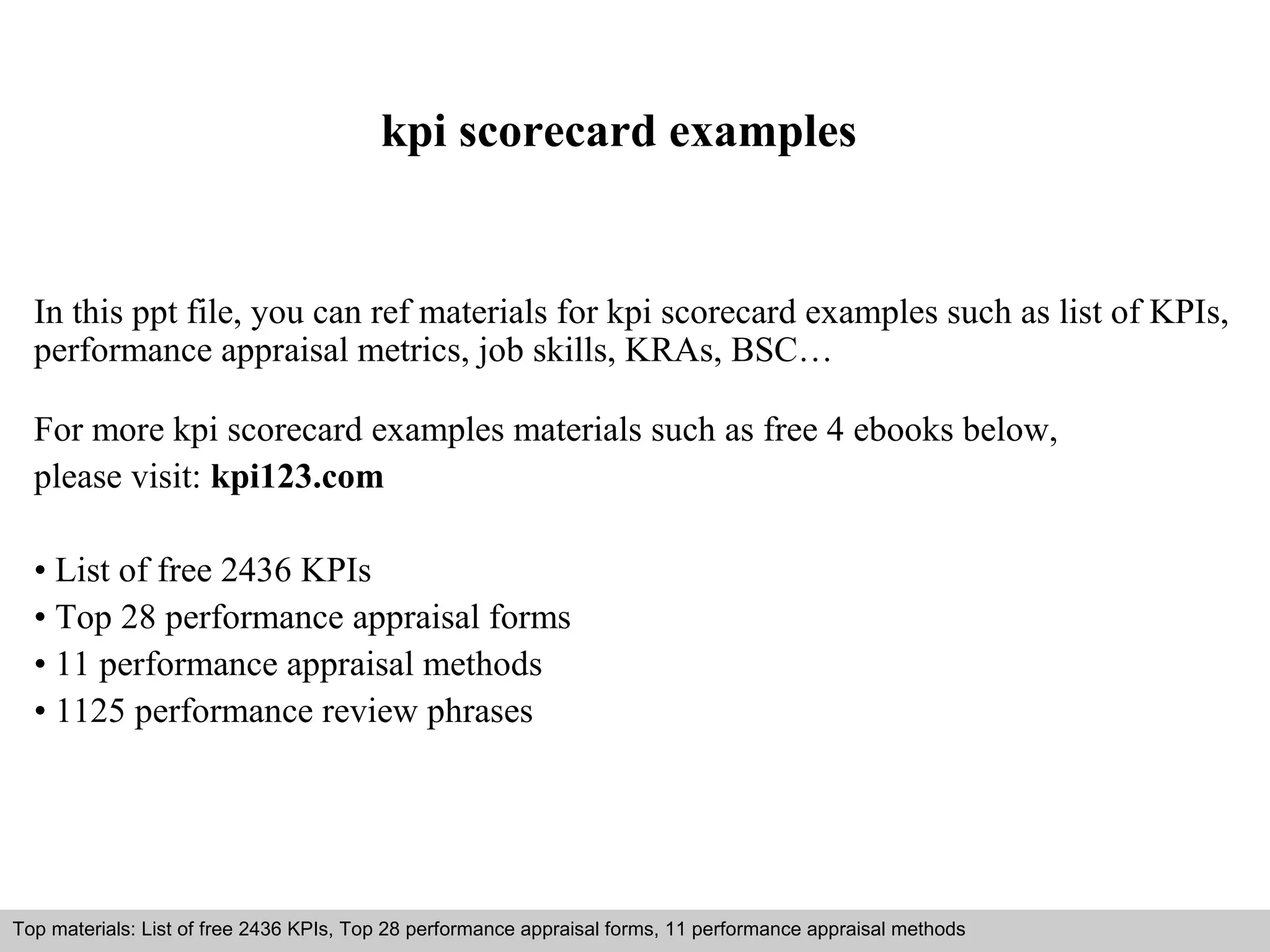 kpi scorecard examples 
In this ppt file, you can ref materials for kpi scorecard examples such as list of KPIs, 
performance appraisal metrics, job skills, KRAs, BSC… 
For more kpi scorecard examples materials such as free 4 ebooks below, 
please visit: kpi123.com 
• List of free 2436 KPIs 
• Top 28 performance appraisal forms 
• 11 performance appraisal methods 
• 1125 performance review phrases 
Top materials: List of free 2436 KPIs, Top 28 performance appraisal forms, 11 performance appraisal methods 
Interview questions and answers – free download/ pdf and ppt file 
 