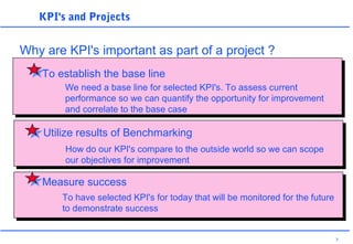 7
KPI's and Projects
Why are KPI's important as part of a project ?
To establish the base line
We need a base line for selected KPI's. To assess current
performance so we can quantify the opportunity for improvement
and correlate to the base case
Measure success
To have selected KPI's for today that will be monitored for the future
to demonstrate success
Utilize results of Benchmarking
How do our KPI's compare to the outside world so we can scope
our objectives for improvement
 