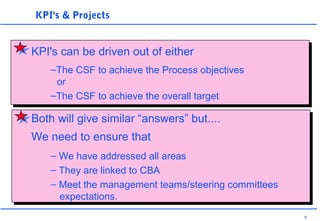 8
KPI's & Projects
–The CSF to achieve the Process objectives
or
–The CSF to achieve the overall target
KPI's can be driven out of either
Both will give similar “answers” but....
We need to ensure that
– We have addressed all areas
– They are linked to CBA
– Meet the management teams/steering committees
expectations.
 