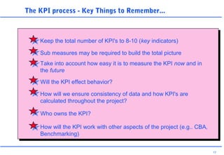 17
The KPI process - Key Things to Remember...
Keep the total number of KPI's to 8-10 (key indicators)
Sub measures may be required to build the total picture
Take into account how easy it is to measure the KPI now and in
the future
Will the KPI effect behavior?
How will we ensure consistency of data and how KPI's are
calculated throughout the project?
Who owns the KPI?
How will the KPI work with other aspects of the project (e.g.. CBA,
Benchmarking)
 