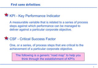4
First some definitions
A measurable variable that is related to a series of process
steps against which performance can be managed to
deliver against a particular corporate objective.
One, or a series, of process steps that are critical to the
achievement of a particular corporate objective.
The following is a generic “road map” to help you
think through the establishment of KPI's
KPI - Key Performance Indicator
CSF - Critical Success Factor
 