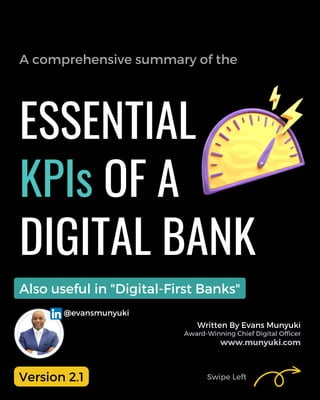 Start
ESSENTIAL
KPIs OF A
DIGITAL BANK
A comprehensive summary of the
Swipe Left
Written By Evans Munyuki
Award-Winning Chief Digital Officer
www.munyuki.com
@evansmunyuki
Also useful in "Digital-First Banks"
Version 2.1
 