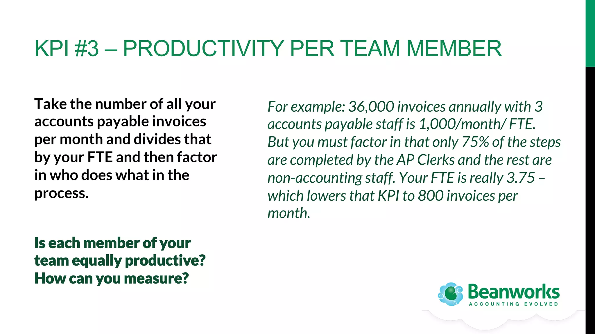 KPI #3 – PRODUCTIVITY PER TEAM MEMBER
Take the number of all your
accounts payable invoices
per month and divides that
by your FTE and then factor
in who does what in the
process. 






Is each member of your
team equally productive?
How can you measure? 

For example: 36,000 invoices annually with 3
accounts payable staff is 1,000/month/ FTE.
But you must factor in that only 75% of the steps
are completed by the AP Clerks and the rest are
non-accounting staff. Your FTE is really 3.75 –
which lowers that KPI to 800 invoices per
month.

 