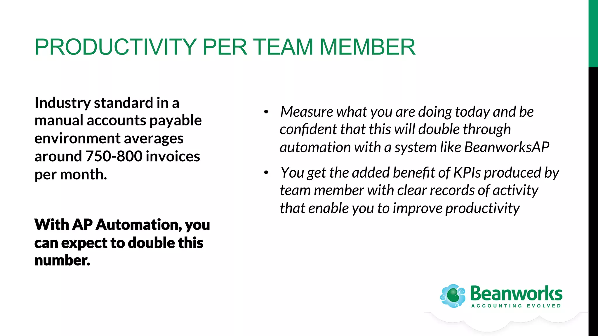 PRODUCTIVITY PER TEAM MEMBER
Industry standard in a
manual accounts payable
environment averages
around 750-800 invoices
per month.




With AP Automation, you
can expect to double this
number.

•  Measure what you are doing today and be
conﬁdent that this will double through
automation with a system like BeanworksAP
•  You get the added beneﬁt of KPIs produced by
team member with clear records of activity
that enable you to improve productivity

 