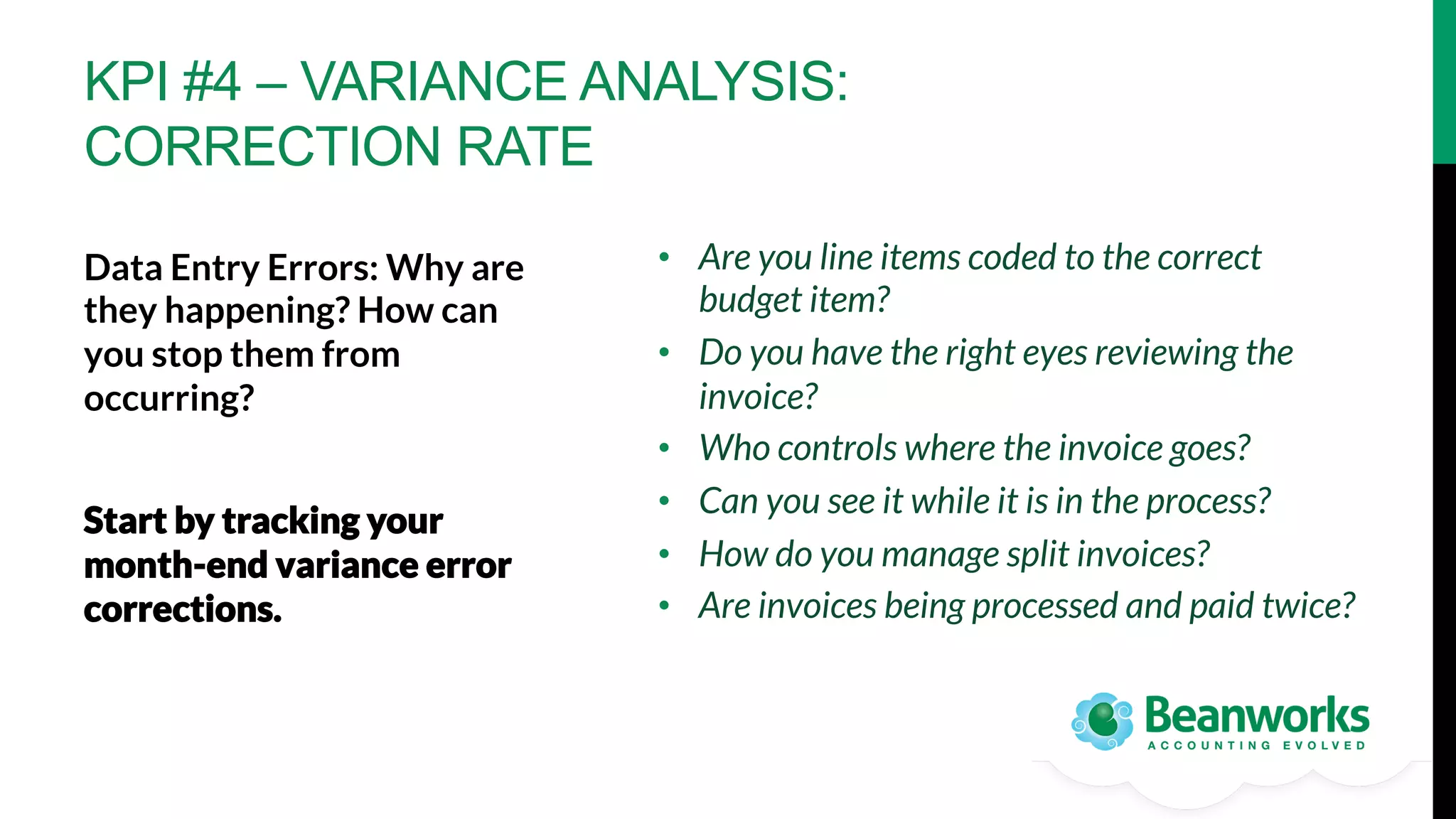 KPI #4 – VARIANCE ANALYSIS:
CORRECTION RATE
•  Are you line items coded to the correct
budget item?
•  Do you have the right eyes reviewing the
invoice?
•  Who controls where the invoice goes?
•  Can you see it while it is in the process?
•  How do you manage split invoices?
•  Are invoices being processed and paid twice?

Data Entry Errors: Why are
they happening? How can
you stop them from
occurring? 

Start by tracking your
month-end variance error
corrections. 


 