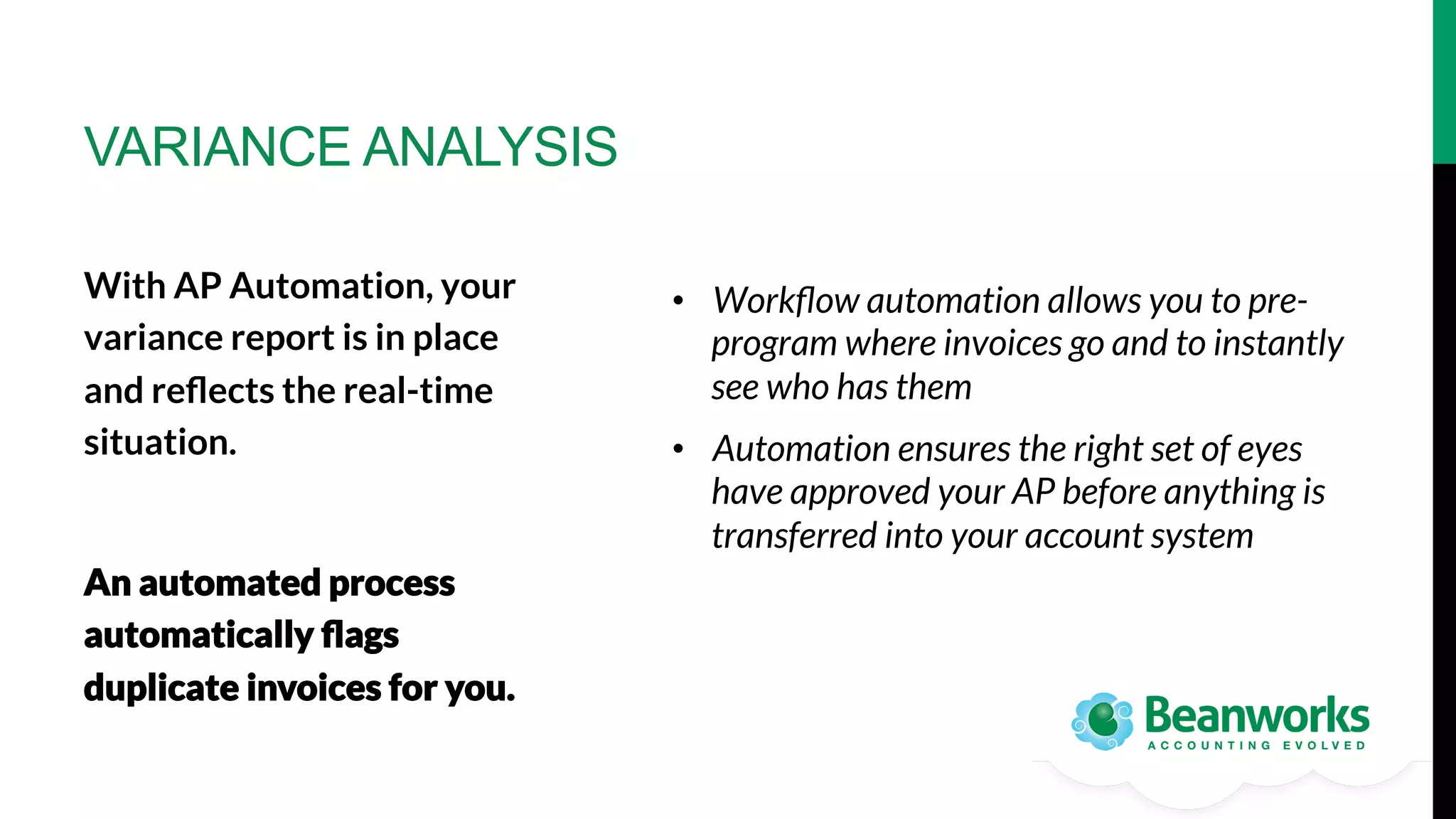 VARIANCE ANALYSIS
With AP Automation, your
variance report is in place
and reﬂects the real-time
situation.

An automated process
automatically ﬂags
duplicate invoices for you.

•  Workﬂow automation allows you to preprogram where invoices go and to instantly
see who has them
•  Automation ensures the right set of eyes
have approved your AP before anything is
transferred into your account system

 