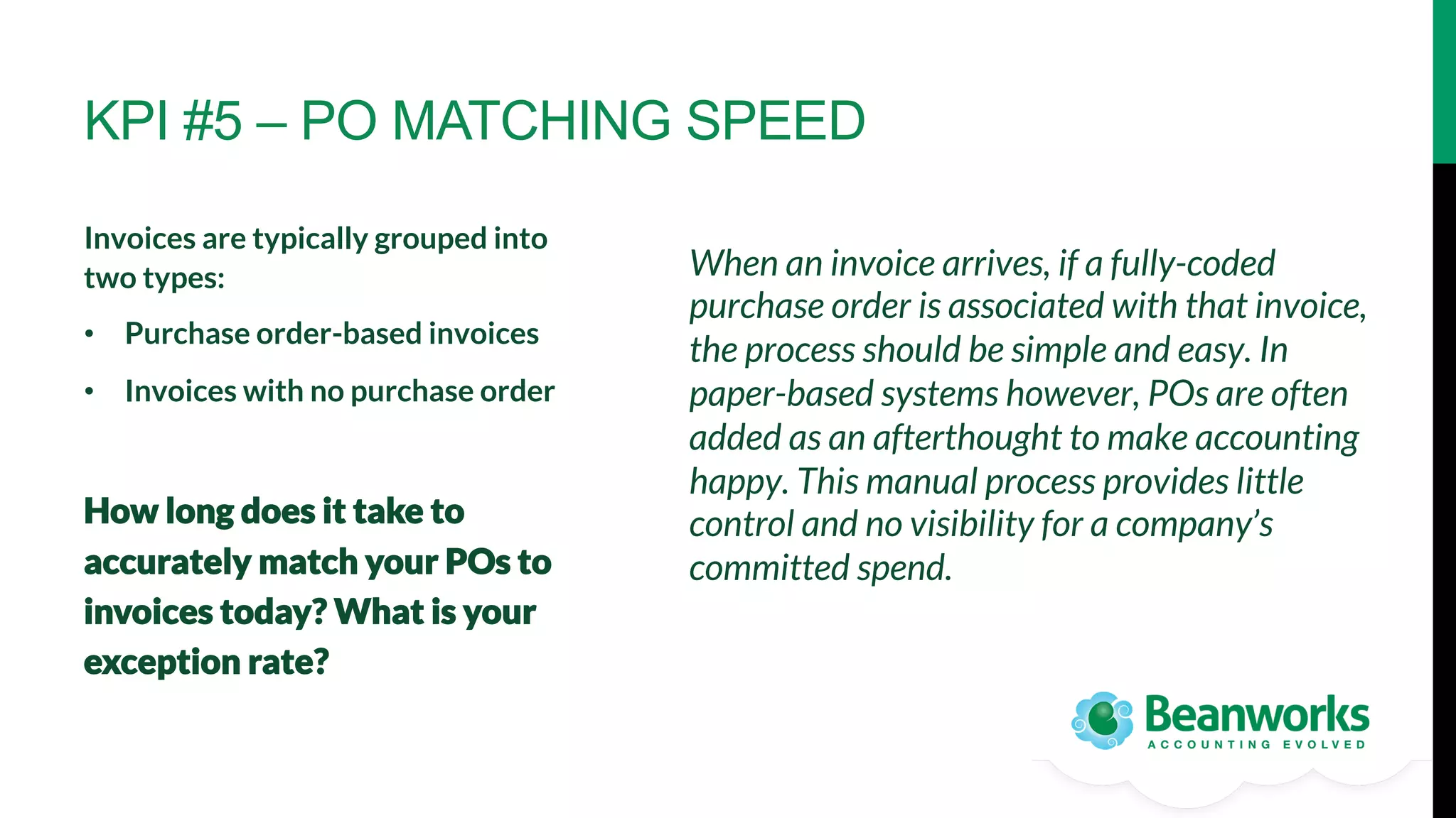 KPI #5 – PO MATCHING SPEED
Invoices are typically grouped into
two types:
•  Purchase order-based invoices 
•  Invoices with no purchase order


How long does it take to
accurately match your POs to
invoices today? What is your
exception rate?

When an invoice arrives, if a fully-coded
purchase order is associated with that invoice,
the process should be simple and easy. In
paper-based systems however, POs are often
added as an afterthought to make accounting
happy. This manual process provides little
control and no visibility for a company’s
committed spend.

 