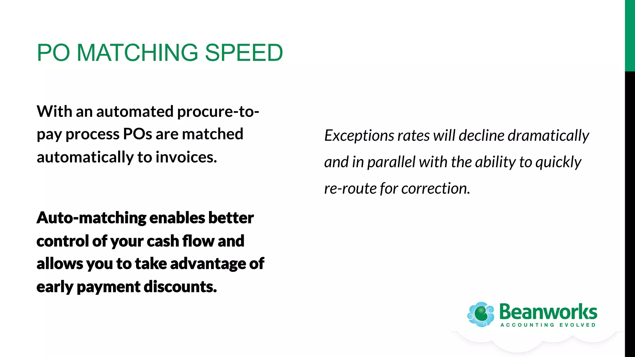 PO MATCHING SPEED
With an automated procure-topay process POs are matched
automatically to invoices.

Exceptions rates will decline dramatically



re-route for correction.
Auto-matching enables better
control of your cash ﬂow and
allows you to take advantage of
early payment discounts.

and in parallel with the ability to quickly

 