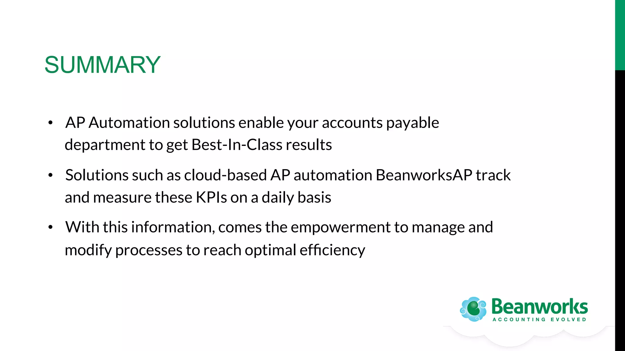SUMMARY
•  AP Automation solutions enable your accounts payable
department to get Best-In-Class results 
•  Solutions such as cloud-based AP automation BeanworksAP track
and measure these KPIs on a daily basis
•  With this information, comes the empowerment to manage and
modify processes to reach optimal efﬁciency

 