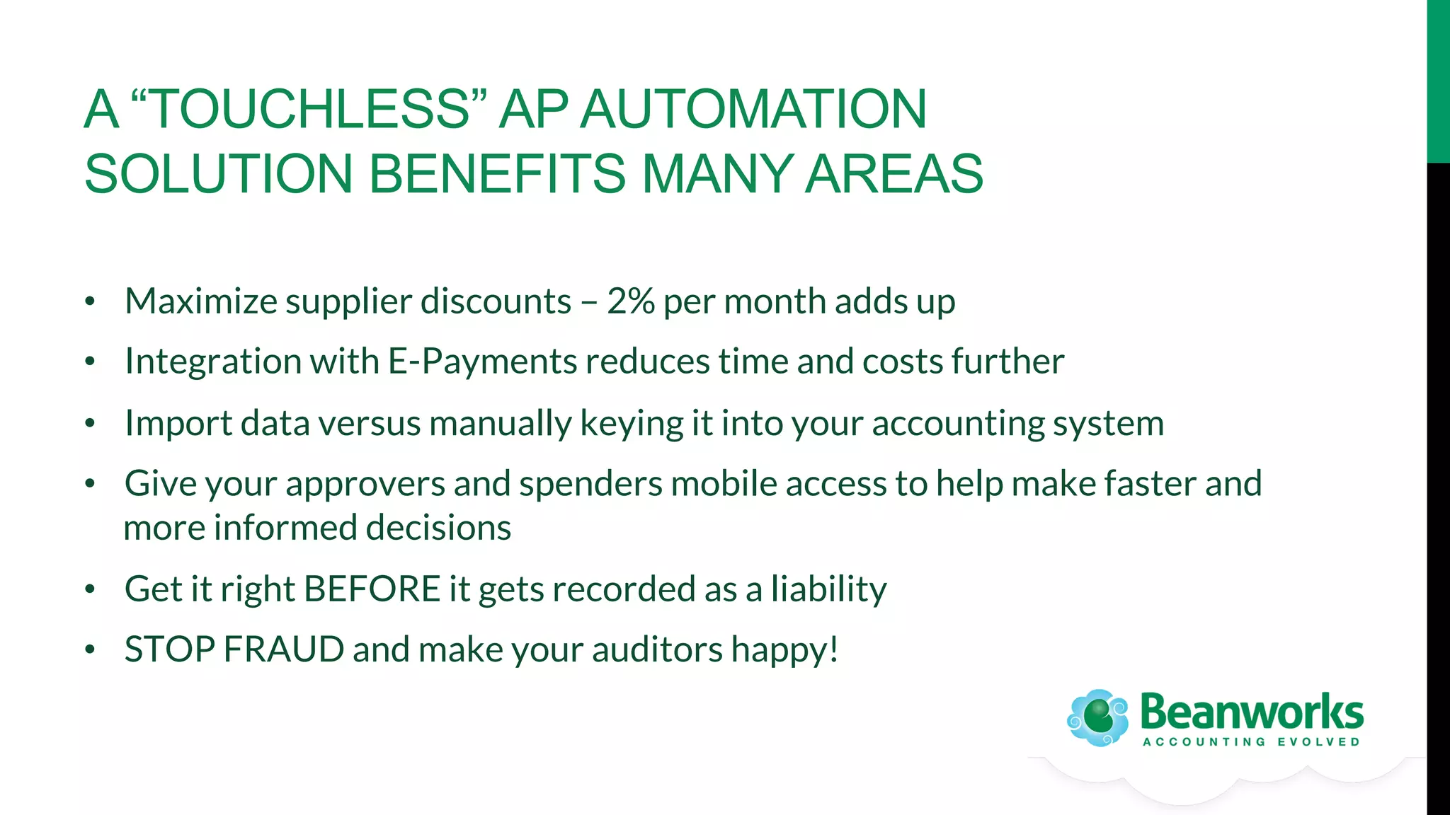 A “TOUCHLESS” AP AUTOMATION
SOLUTION BENEFITS MANY AREAS
•  Maximize supplier discounts – 2% per month adds up
•  Integration with E-Payments reduces time and costs further
•  Import data versus manually keying it into your accounting system
•  Give your approvers and spenders mobile access to help make faster and
more informed decisions
•  Get it right BEFORE it gets recorded as a liability
•  STOP FRAUD and make your auditors happy!

 