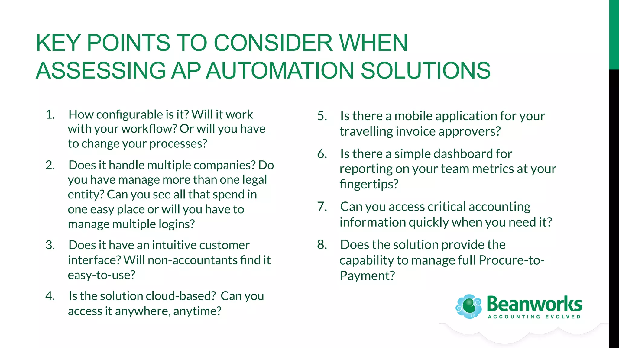KEY POINTS TO CONSIDER WHEN
ASSESSING AP AUTOMATION SOLUTIONS
1.  How conﬁgurable is it? Will it work
with your workﬂow? Or will you have
to change your processes? 
2.  Does it handle multiple companies? Do
you have manage more than one legal
entity? Can you see all that spend in
one easy place or will you have to
manage multiple logins?
3.  Does it have an intuitive customer
interface? Will non-accountants ﬁnd it
easy-to-use?
4.  Is the solution cloud-based? Can you
access it anywhere, anytime?

5.  Is there a mobile application for your
travelling invoice approvers? 
6.  Is there a simple dashboard for
reporting on your team metrics at your
ﬁngertips?
7.  Can you access critical accounting
information quickly when you need it?
8.  Does the solution provide the
capability to manage full Procure-toPayment?

 