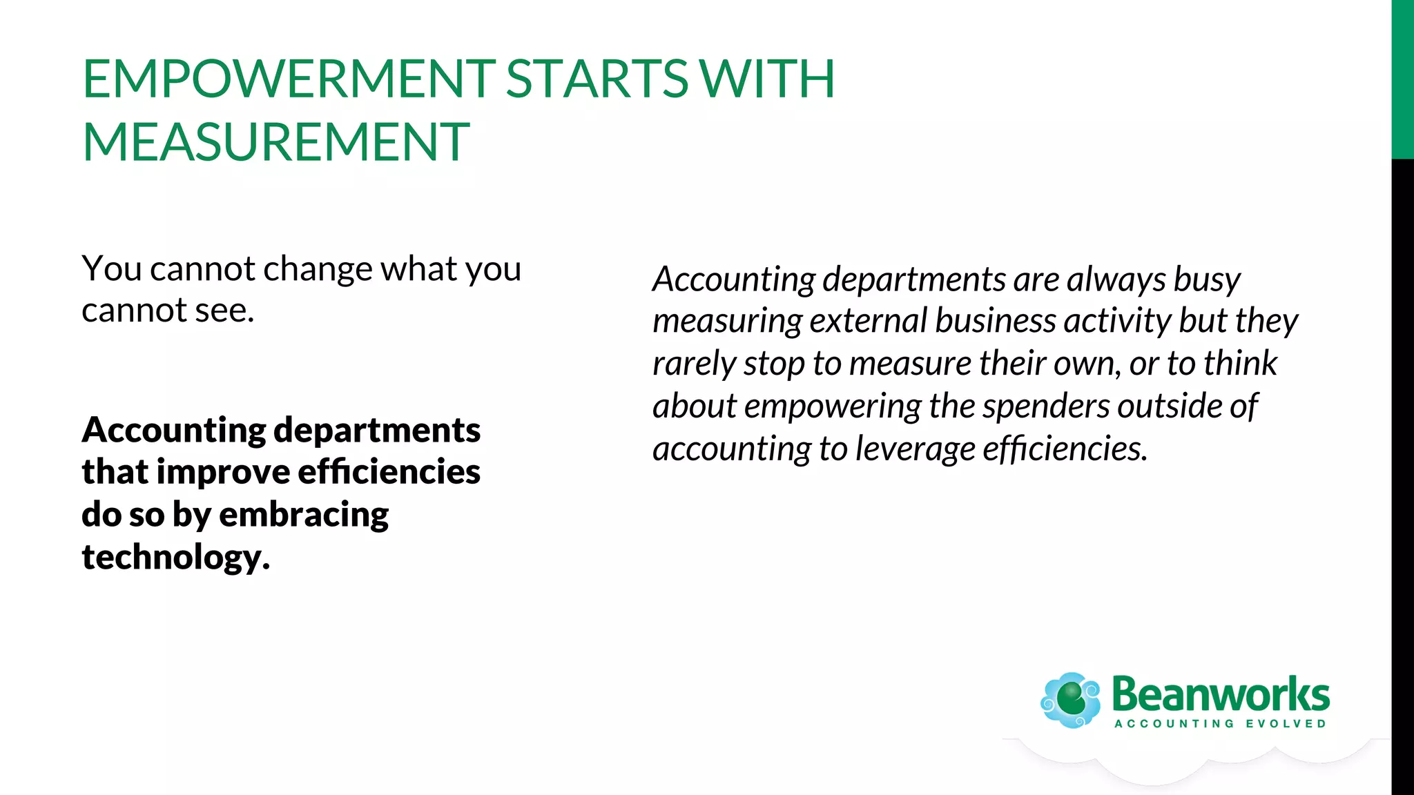 EMPOWERMENT STARTS WITH
MEASUREMENT
You cannot change what you
cannot see.

Accounting departments
that improve efﬁciencies
do so by embracing
technology. 

Accounting departments are always busy
measuring external business activity but they
rarely stop to measure their own, or to think
about empowering the spenders outside of
accounting to leverage efﬁciencies.

 