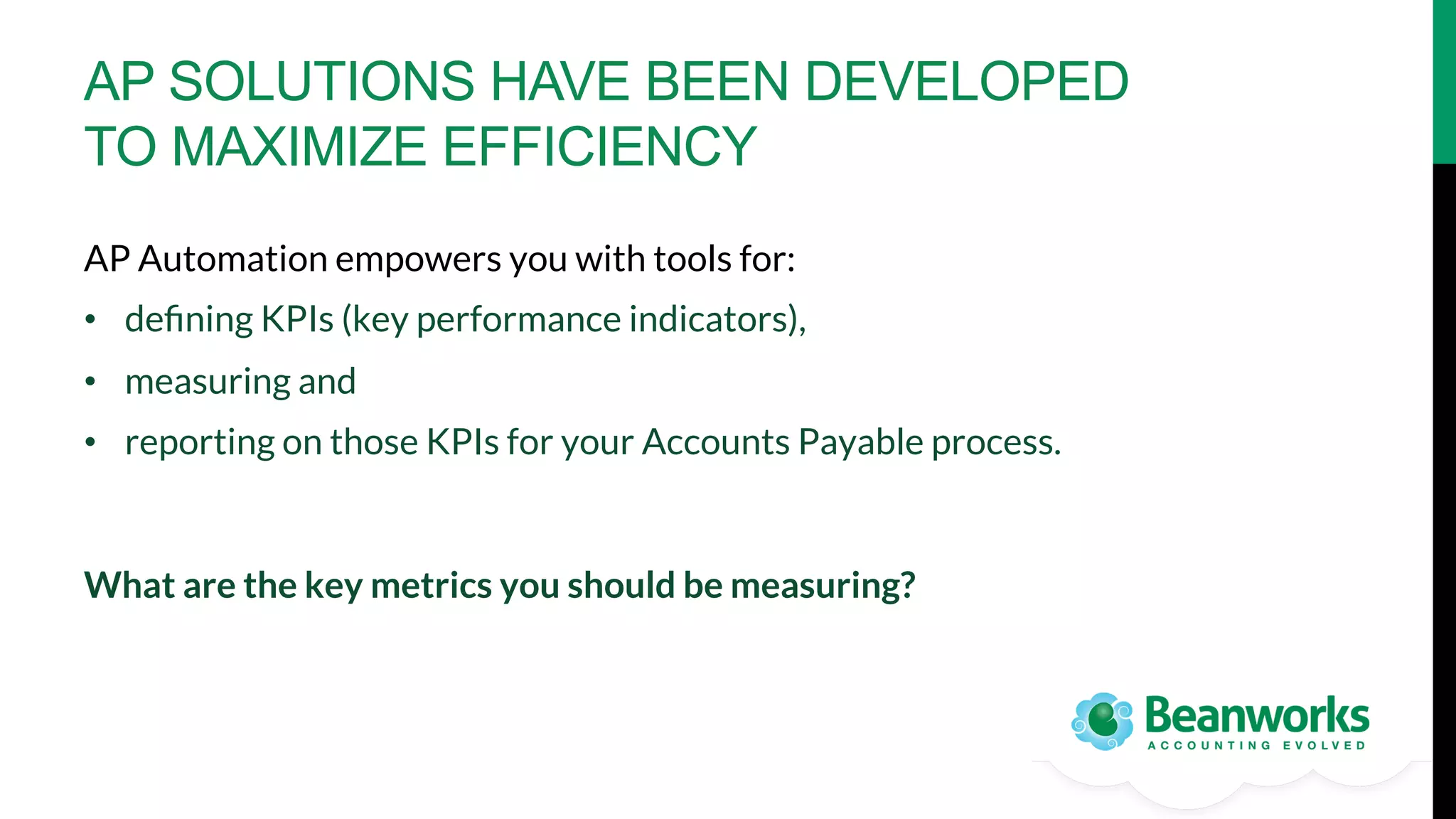 AP SOLUTIONS HAVE BEEN DEVELOPED
TO MAXIMIZE EFFICIENCY
AP Automation empowers you with tools for:
•  deﬁning KPIs (key performance indicators), 
•  measuring and
•  reporting on those KPIs for your Accounts Payable process.

What are the key metrics you should be measuring? 

 