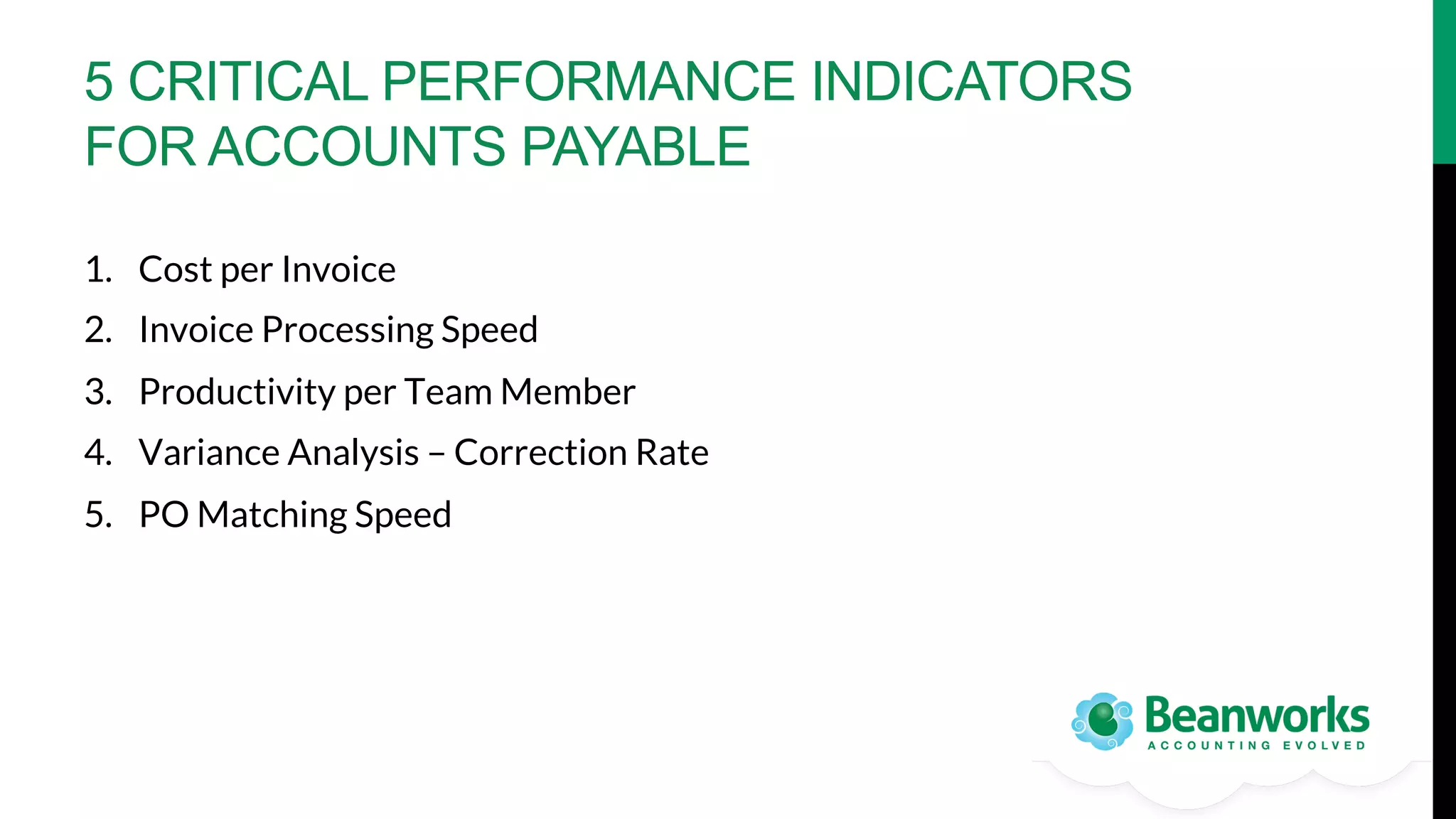 5 CRITICAL PERFORMANCE INDICATORS
FOR ACCOUNTS PAYABLE
1.  Cost per Invoice
2.  Invoice Processing Speed
3.  Productivity per Team Member
4.  Variance Analysis – Correction Rate
5.  PO Matching Speed

 
