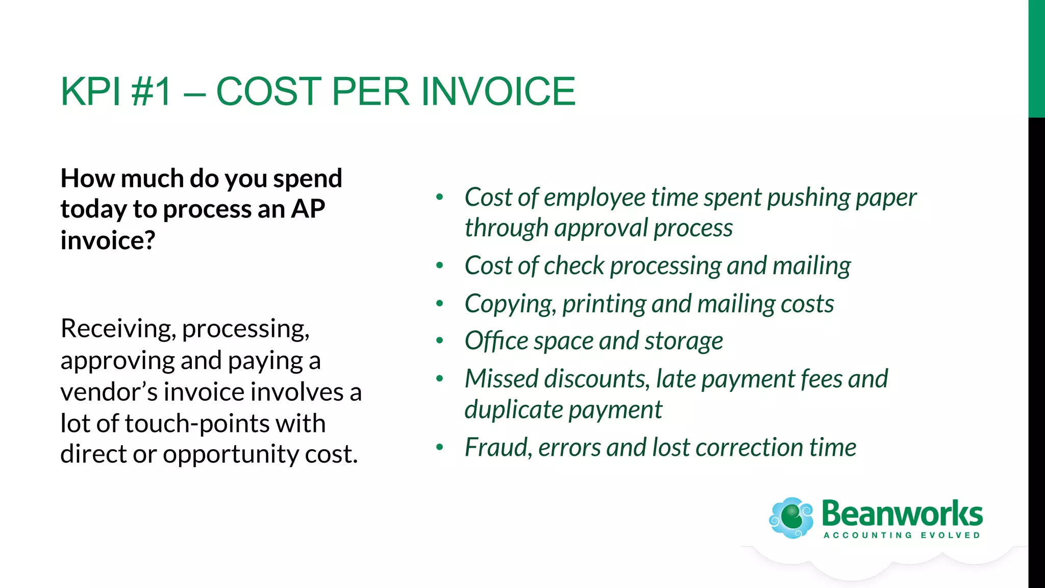 KPI #1 – COST PER INVOICE
How much do you spend
today to process an AP
invoice? 

Receiving, processing,
approving and paying a
vendor’s invoice involves a
lot of touch-points with
direct or opportunity cost.

•  Cost of employee time spent pushing paper
through approval process
•  Cost of check processing and mailing
•  Copying, printing and mailing costs
•  Ofﬁce space and storage
•  Missed discounts, late payment fees and
duplicate payment
•  Fraud, errors and lost correction time

 