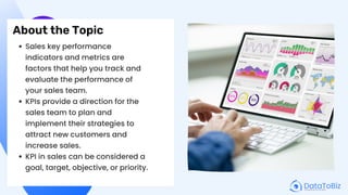 About the Topic
Sales key performance
indicators and metrics are
factors that help you track and
evaluate the performance of
your sales team.
KPIs provide a direction for the
sales team to plan and
implement their strategies to
attract new customers and
increase sales.
KPI in sales can be considered a
goal, target, objective, or priority.
 