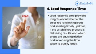 4. Lead Response Time
Lead response time provides
insights about whether the
sales rep is following leads
and sending timely updates,
if the established process is
delivering results, and which
areas are causing friction
and increasing the time
taken to qualify leads.
 