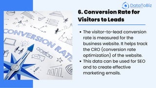 6. Conversion Rate for
Visitors to Leads
The visitor-to-lead conversion
rate is measured for the
business website. It helps track
the CRO (conversion rate
optimization) of the website.
This data can be used for SEO
and to create effective
marketing emails.
 