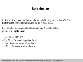 kpi shipping 
In this ppt file, you can ref materials for kpi shipping such as list of KPIs, 
performance appraisal metrics, job skills, KRAs, BSC… 
For more kpi shipping materials such as free 4 ebooks below, 
please visit: kpi123.com 
• List of free 2436 KPIs 
• Top 28 performance appraisal forms 
• 11 performance appraisal methods 
• 1125 performance review phrases 
Top materials: List of free 2436 KPIs, Top 28 performance appraisal forms, 11 performance appraisal methods 
Interview questions and answers – free download/ pdf and ppt file 
 