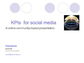 KPIs  for social media A online community-based presentation  Presented by: Stuart Hall Community consultant [email_address] 