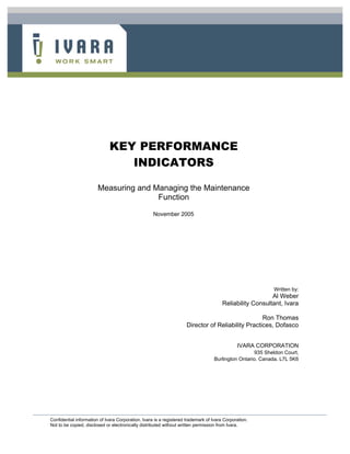 KEY PERFORMANCE
INDICATORS
Measuring and Managing the Maintenance
Function
November 2005

Written by:

Al Weber
Reliability Consultant, Ivara
Ron Thomas
Director of Reliability Practices, Dofasco
IVARA CORPORATION
935 Sheldon Court,
Burlington Ontario. Canada. L7L 5K6

Confidential information of Ivara Corporation. Ivara is a registered trademark of Ivara Corporation.
Not to be copied, disclosed or electronically distributed without written permission from Ivara.

 